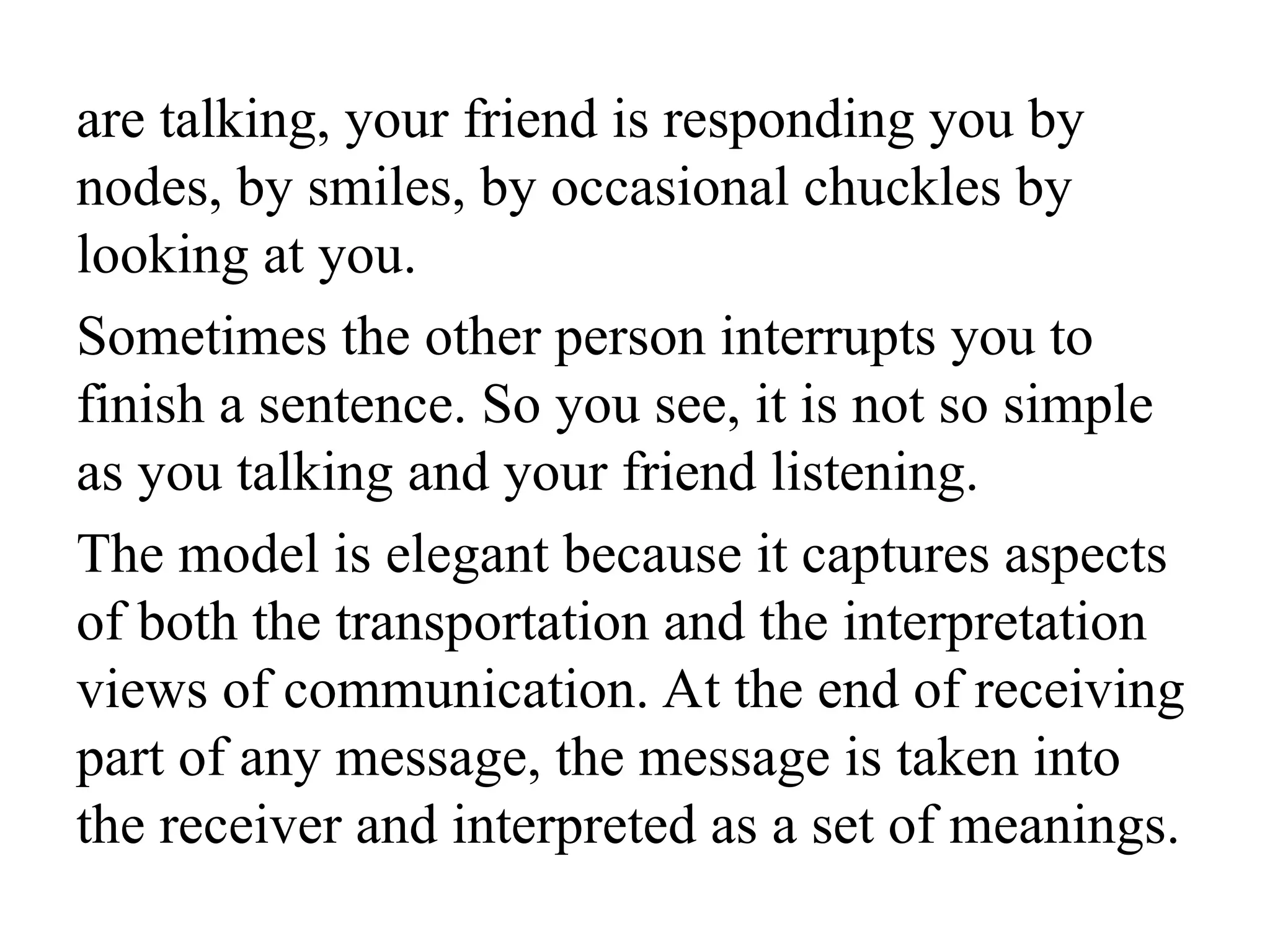 are talking, your friend is responding you by
nodes, by smiles, by occasional chuckles by
looking at you.
Sometimes the other person interrupts you to
finish a sentence. So you see, it is not so simple
as you talking and your friend listening.
The model is elegant because it captures aspects
of both the transportation and the interpretation
views of communication. At the end of receiving
part of any message, the message is taken into
the receiver and interpreted as a set of meanings.
 