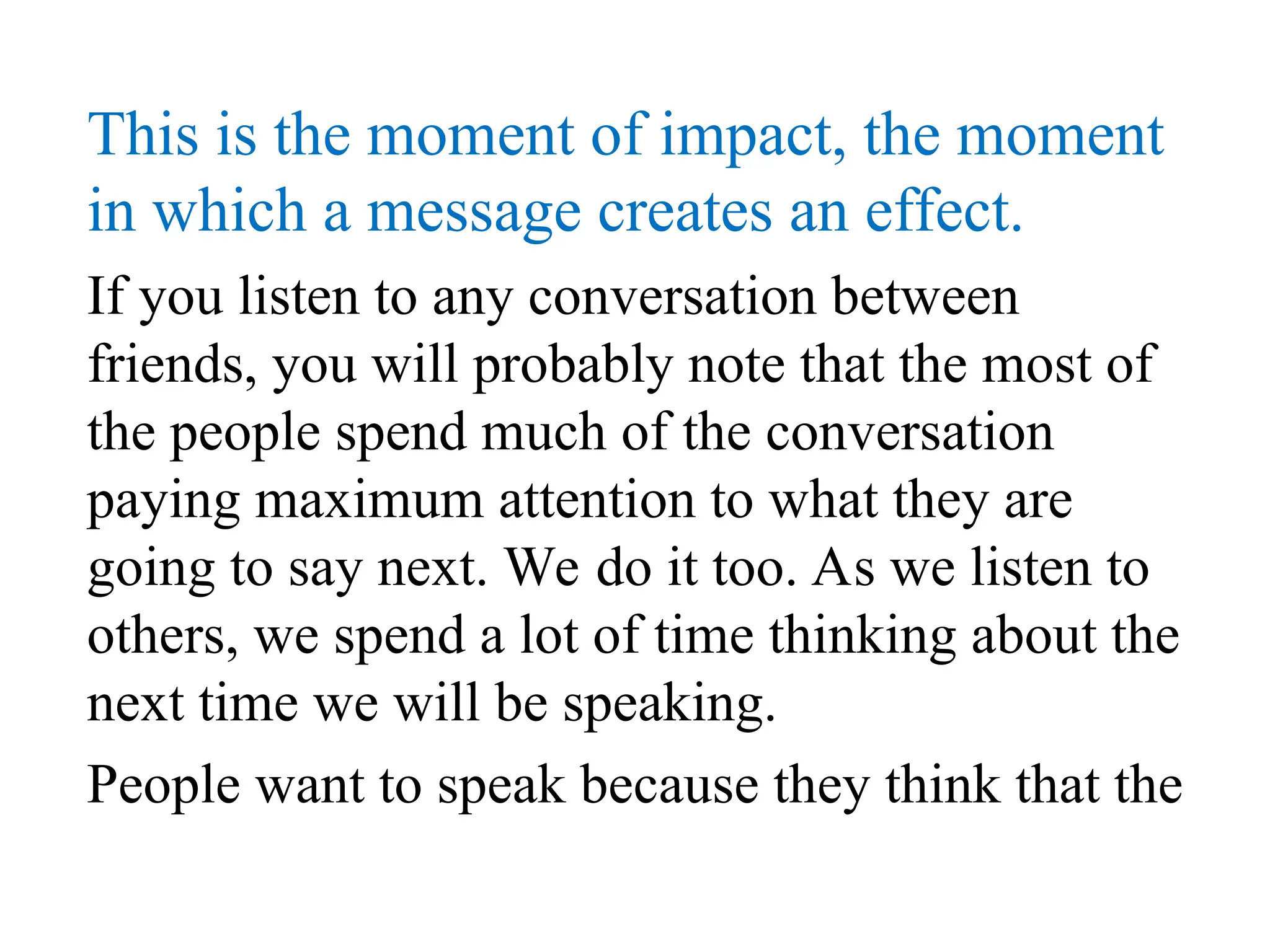 This is the moment of impact, the moment
in which a message creates an effect.
If you listen to any conversation between
friends, you will probably note that the most of
the people spend much of the conversation
paying maximum attention to what they are
going to say next. We do it too. As we listen to
others, we spend a lot of time thinking about the
next time we will be speaking.
People want to speak because they think that the
 