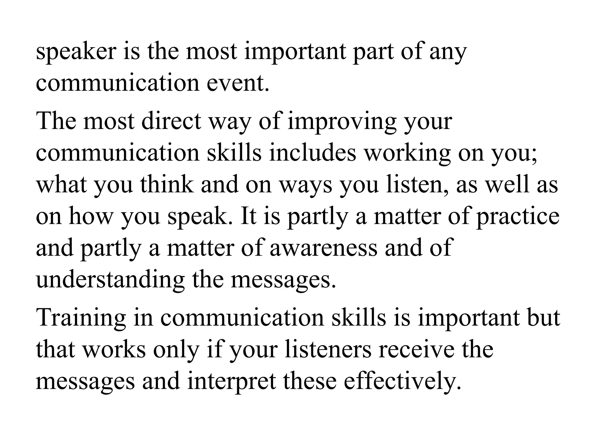 speaker is the most important part of any
communication event.
The most direct way of improving your
communication skills includes working on you;
what you think and on ways you listen, as well as
on how you speak. It is partly a matter of practice
and partly a matter of awareness and of
understanding the messages.
Training in communication skills is important but
that works only if your listeners receive the
messages and interpret these effectively.
 