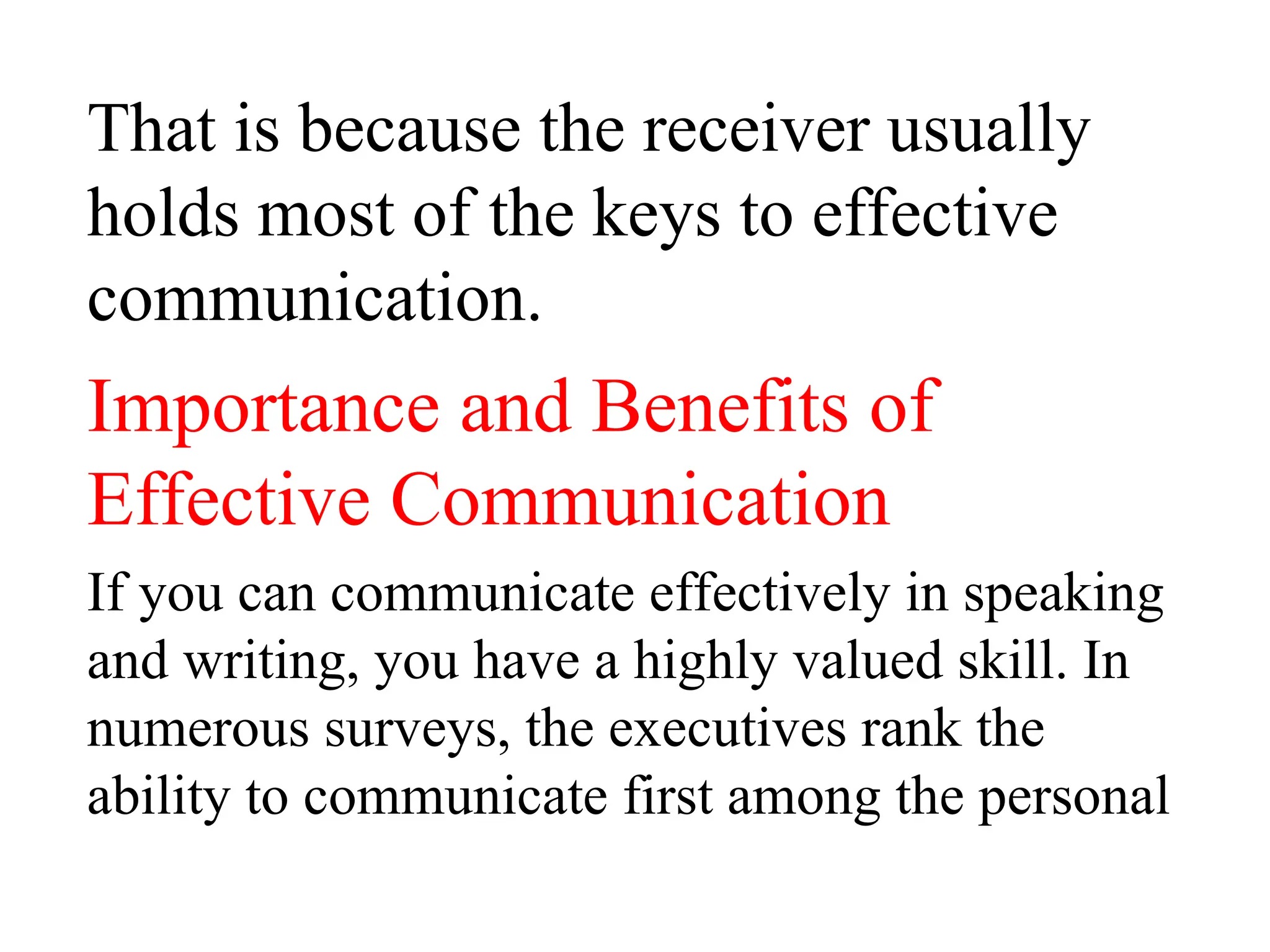 That is because the receiver usually
holds most of the keys to effective
communication.
Importance and Benefits of
Effective Communication
If you can communicate effectively in speaking
and writing, you have a highly valued skill. In
numerous surveys, the executives rank the
ability to communicate first among the personal
 