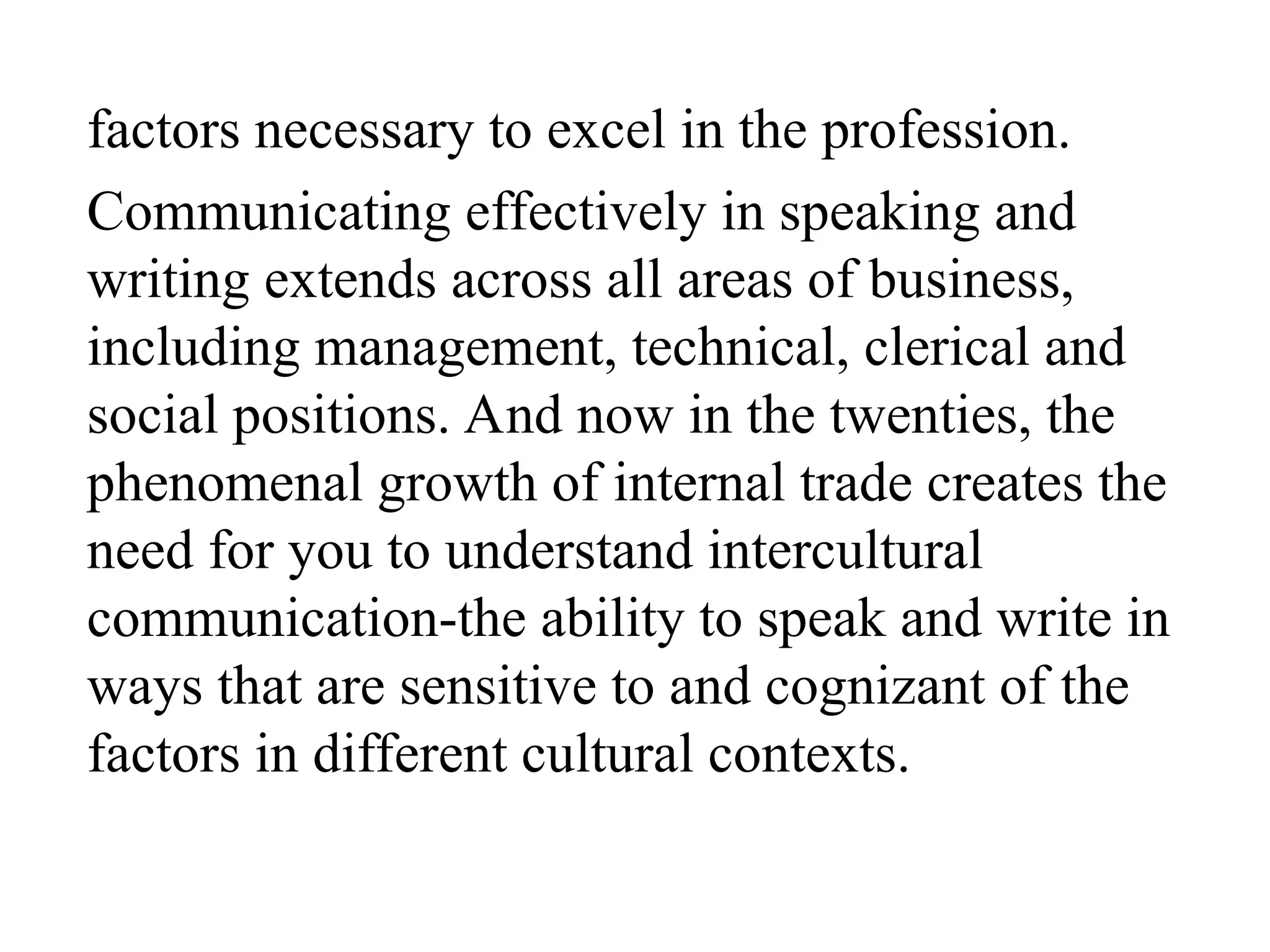 factors necessary to excel in the profession.
Communicating effectively in speaking and
writing extends across all areas of business,
including management, technical, clerical and
social positions. And now in the twenties, the
phenomenal growth of internal trade creates the
need for you to understand intercultural
communication-the ability to speak and write in
ways that are sensitive to and cognizant of the
factors in different cultural contexts.
 