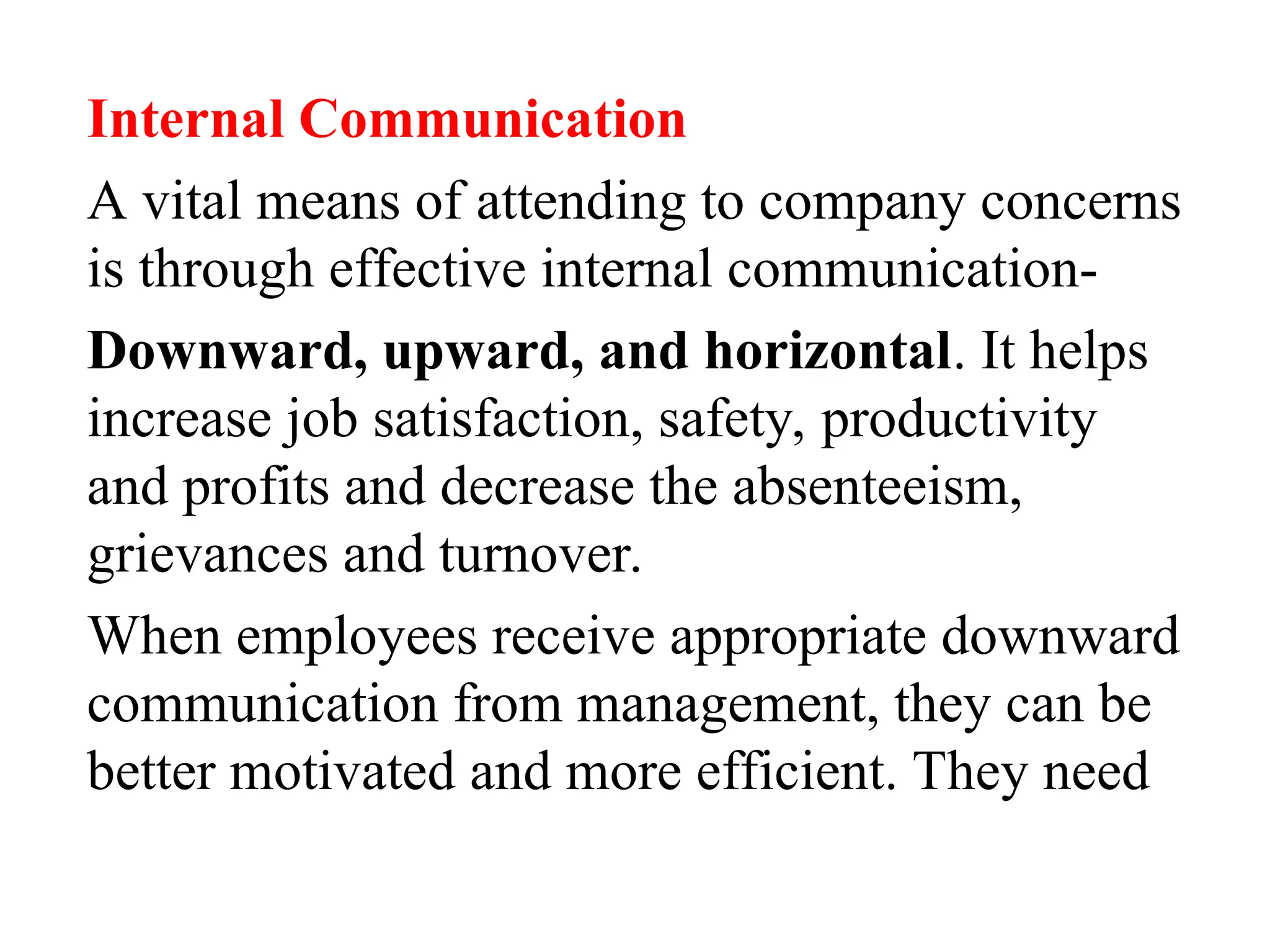 Internal Communication
A vital means of attending to company concerns
is through effective internal communication-
Downward, upward, and horizontal. It helps
increase job satisfaction, safety, productivity
and profits and decrease the absenteeism,
grievances and turnover.
When employees receive appropriate downward
communication from management, they can be
better motivated and more efficient. They need
 