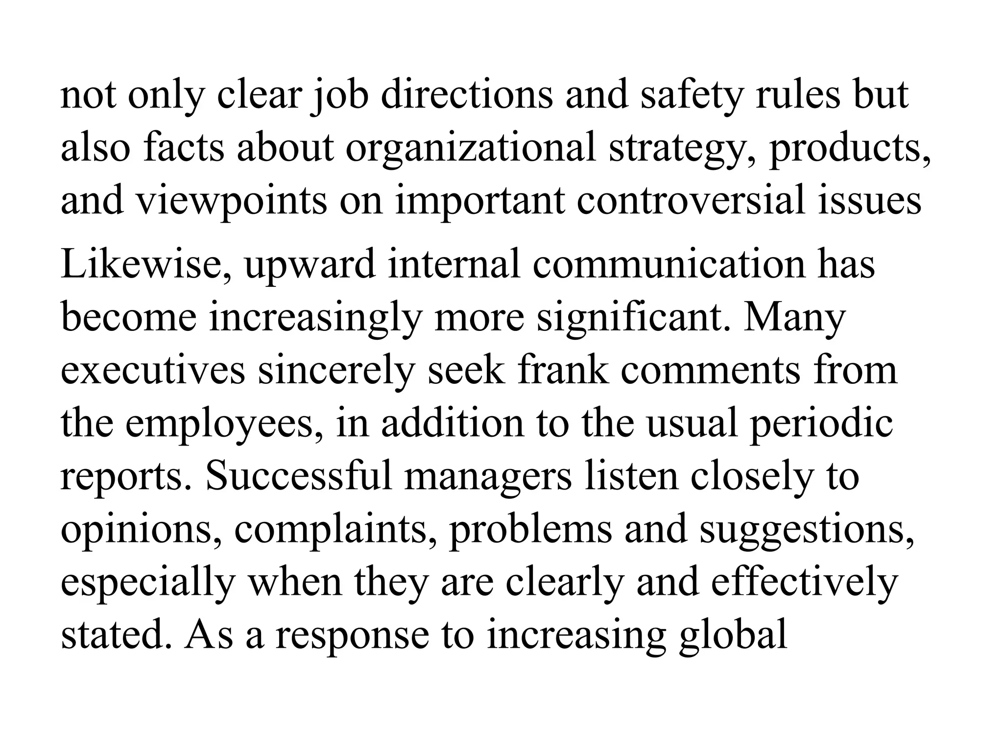 not only clear job directions and safety rules but
also facts about organizational strategy, products,
and viewpoints on important controversial issues
Likewise, upward internal communication has
become increasingly more significant. Many
executives sincerely seek frank comments from
the employees, in addition to the usual periodic
reports. Successful managers listen closely to
opinions, complaints, problems and suggestions,
especially when they are clearly and effectively
stated. As a response to increasing global
 