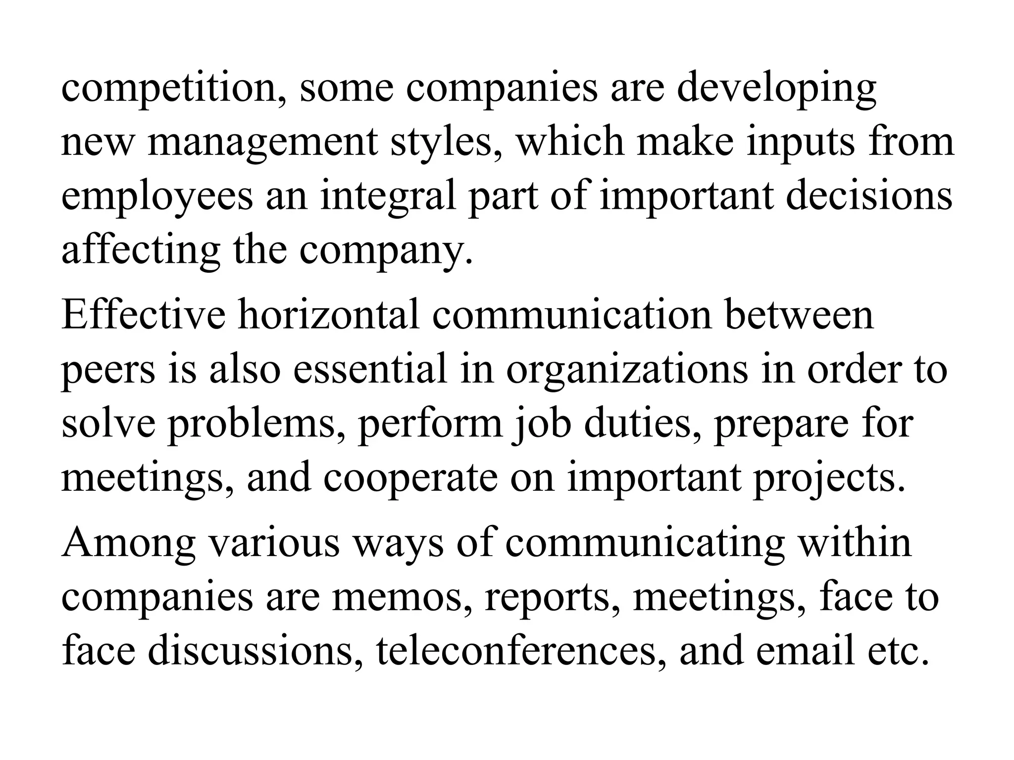 competition, some companies are developing
new management styles, which make inputs from
employees an integral part of important decisions
affecting the company.
Effective horizontal communication between
peers is also essential in organizations in order to
solve problems, perform job duties, prepare for
meetings, and cooperate on important projects.
Among various ways of communicating within
companies are memos, reports, meetings, face to
face discussions, teleconferences, and email etc.
 