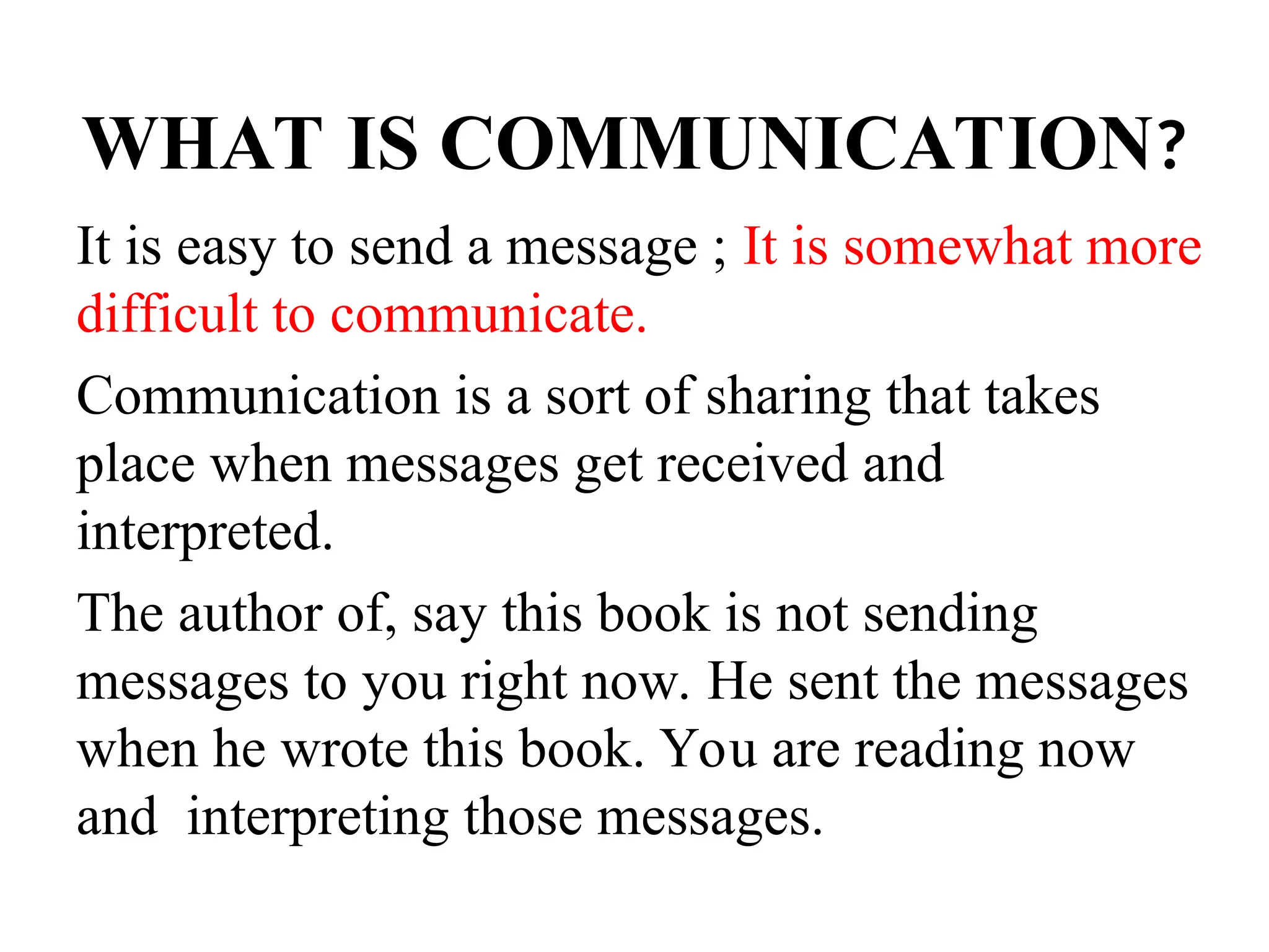 WHAT IS COMMUNICATION?
It is easy to send a message ; It is somewhat more
difficult to communicate.
Communication is a sort of sharing that takes
place when messages get received and
interpreted.
The author of, say this book is not sending
messages to you right now. He sent the messages
when he wrote this book. You are reading now
and interpreting those messages.
 
