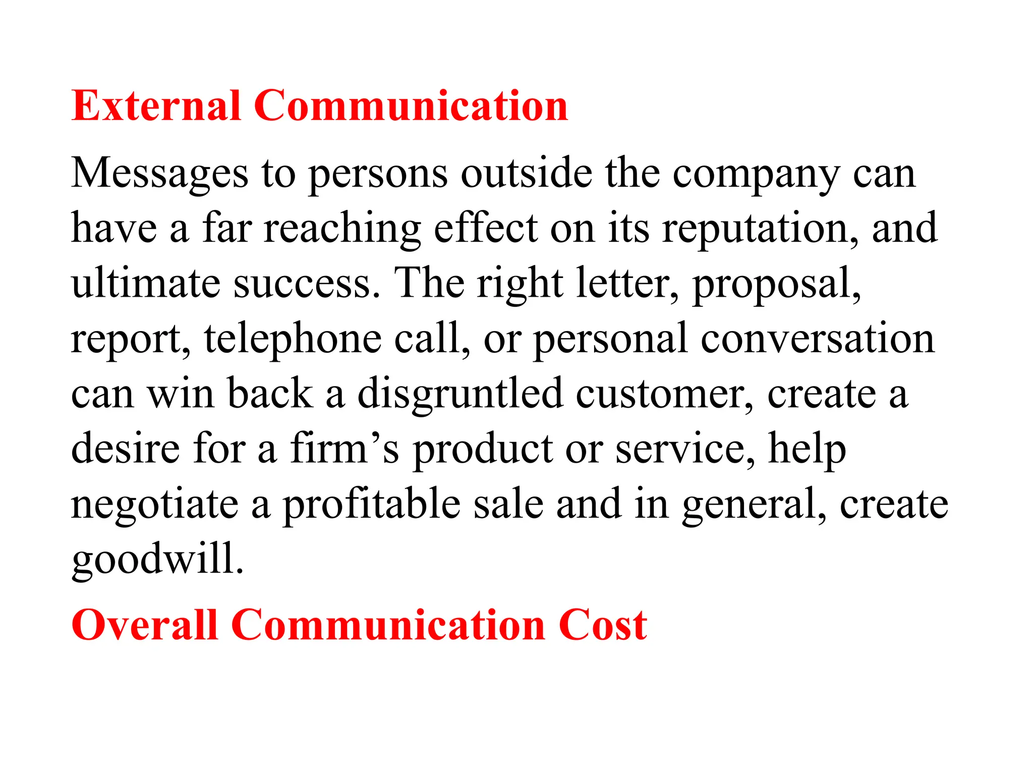 External Communication
Messages to persons outside the company can
have a far reaching effect on its reputation, and
ultimate success. The right letter, proposal,
report, telephone call, or personal conversation
can win back a disgruntled customer, create a
desire for a firm’s product or service, help
negotiate a profitable sale and in general, create
goodwill.
Overall Communication Cost
 