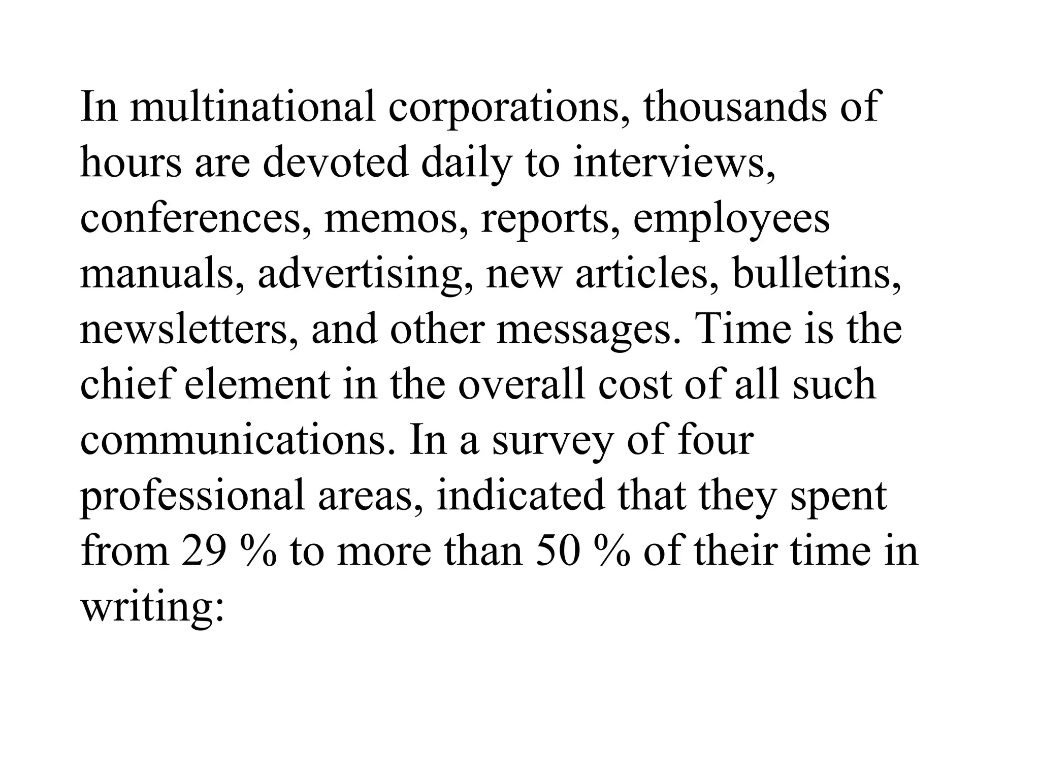 In multinational corporations, thousands of
hours are devoted daily to interviews,
conferences, memos, reports, employees
manuals, advertising, new articles, bulletins,
newsletters, and other messages. Time is the
chief element in the overall cost of all such
communications. In a survey of four
professional areas, indicated that they spent
from 29 % to more than 50 % of their time in
writing:
 