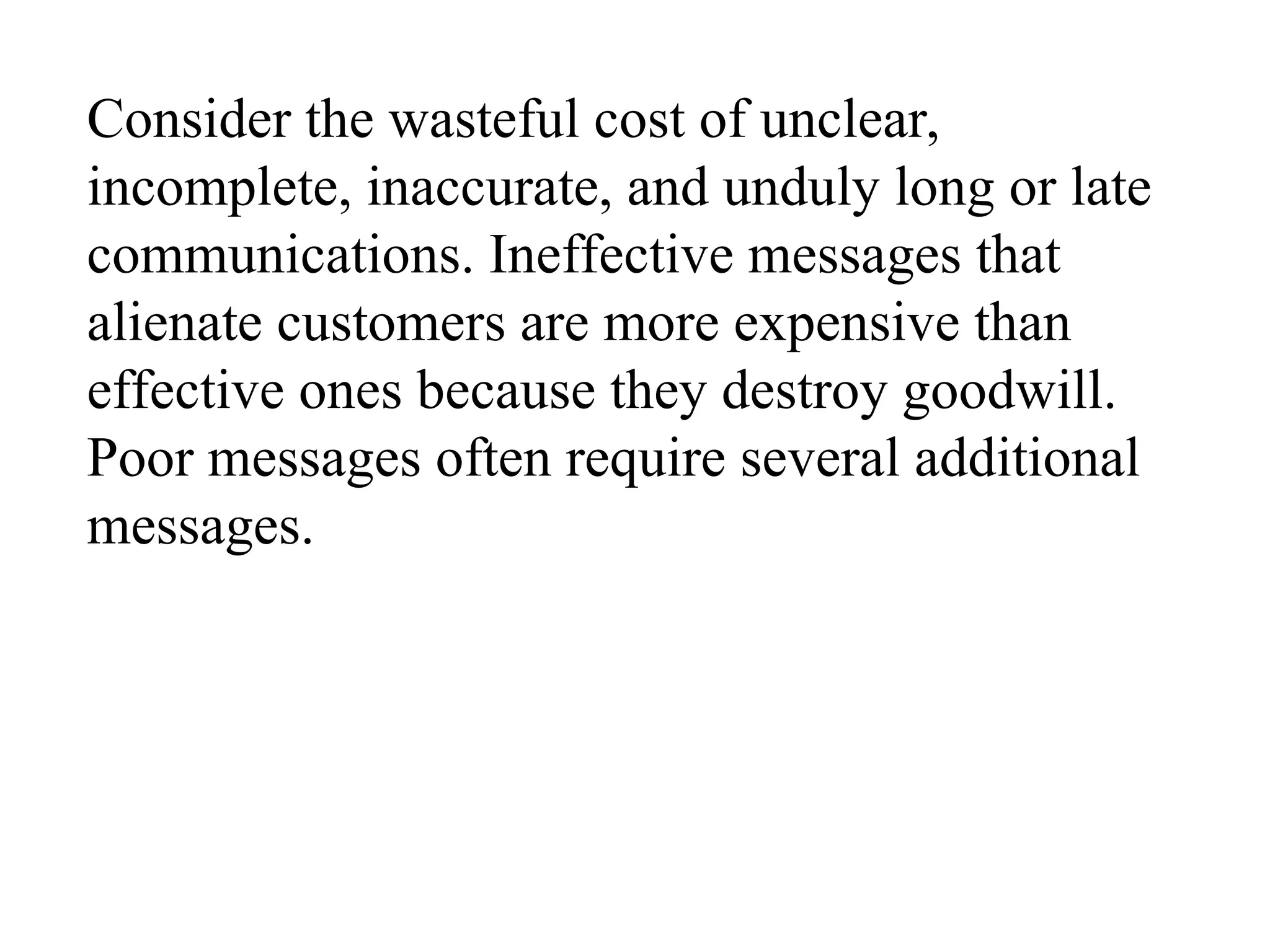 Consider the wasteful cost of unclear,
incomplete, inaccurate, and unduly long or late
communications. Ineffective messages that
alienate customers are more expensive than
effective ones because they destroy goodwill.
Poor messages often require several additional
messages.
 