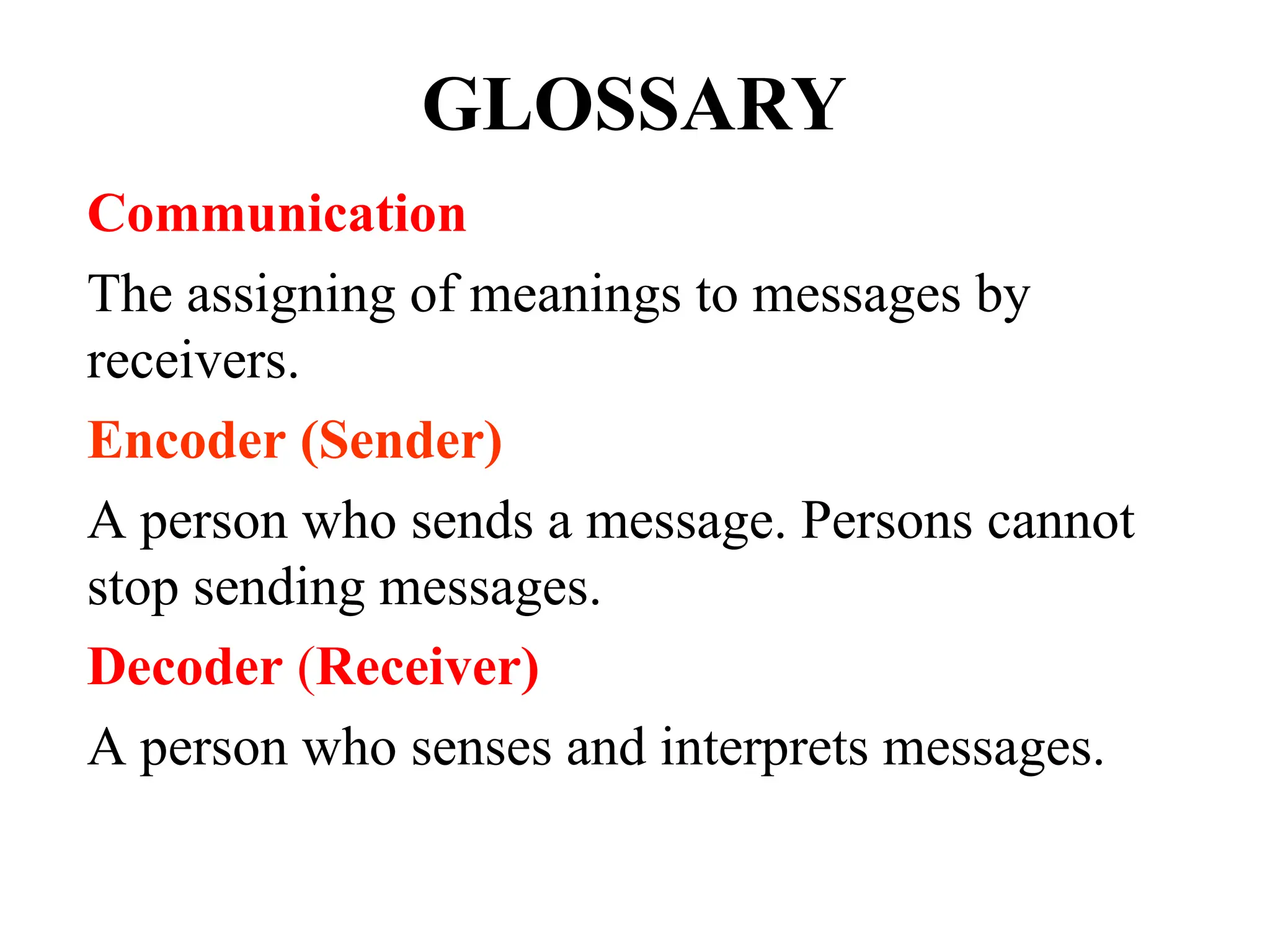 GLOSSARY
Communication
The assigning of meanings to messages by
receivers.
Encoder (Sender)
A person who sends a message. Persons cannot
stop sending messages.
Decoder (Receiver)
A person who senses and interprets messages.
 