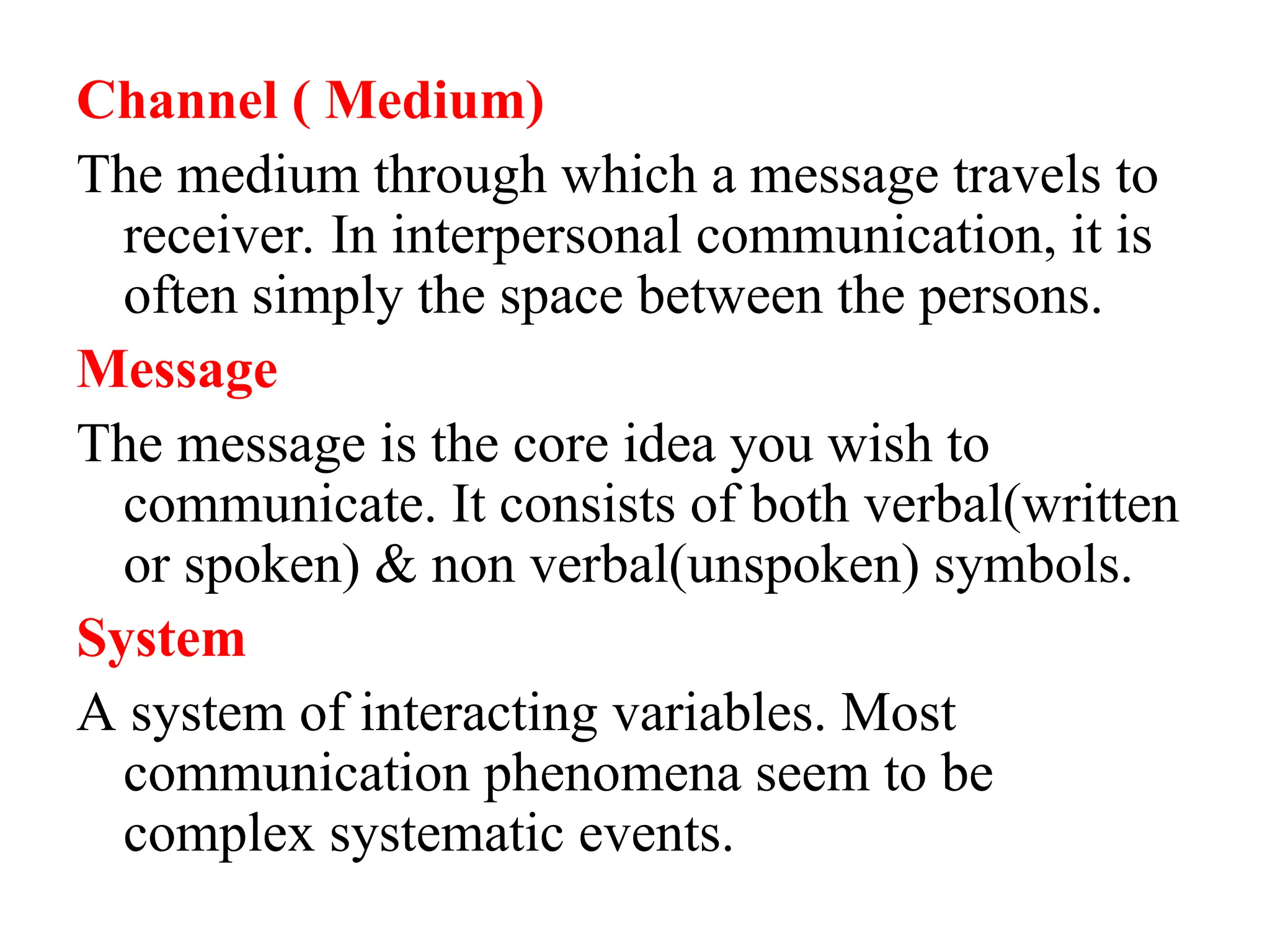 Channel ( Medium)
The medium through which a message travels to
receiver. In interpersonal communication, it is
often simply the space between the persons.
Message
The message is the core idea you wish to
communicate. It consists of both verbal(written
or spoken) & non verbal(unspoken) symbols.
System
A system of interacting variables. Most
communication phenomena seem to be
complex systematic events.
 