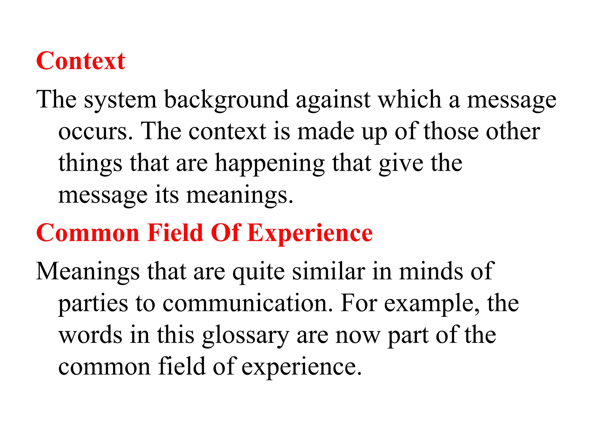 Context
The system background against which a message
occurs. The context is made up of those other
things that are happening that give the
message its meanings.
Common Field Of Experience
Meanings that are quite similar in minds of
parties to communication. For example, the
words in this glossary are now part of the
common field of experience.
 