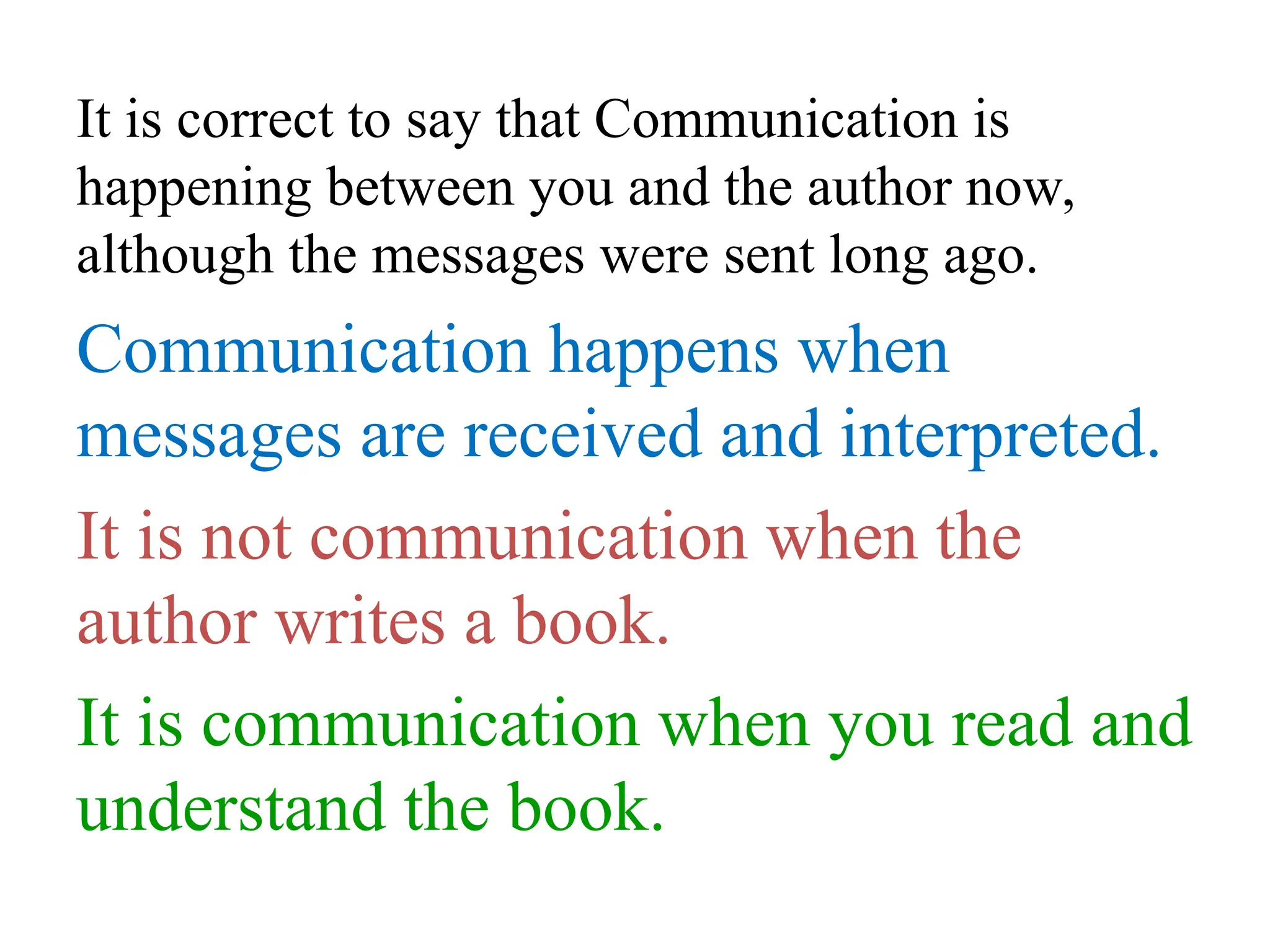 It is correct to say that Communication is
happening between you and the author now,
although the messages were sent long ago.
Communication happens when
messages are received and interpreted.
It is not communication when the
author writes a book.
It is communication when you read and
understand the book.
 