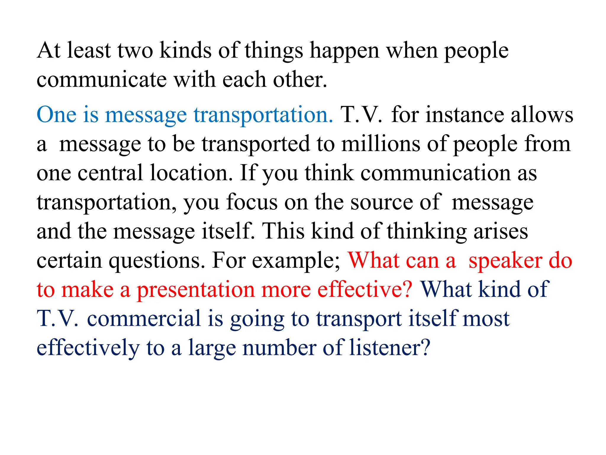 At least two kinds of things happen when people
communicate with each other.
One is message transportation. T.V. for instance allows
a message to be transported to millions of people from
one central location. If you think communication as
transportation, you focus on the source of message
and the message itself. This kind of thinking arises
certain questions. For example; What can a speaker do
to make a presentation more effective? What kind of
T.V. commercial is going to transport itself most
effectively to a large number of listener?
 