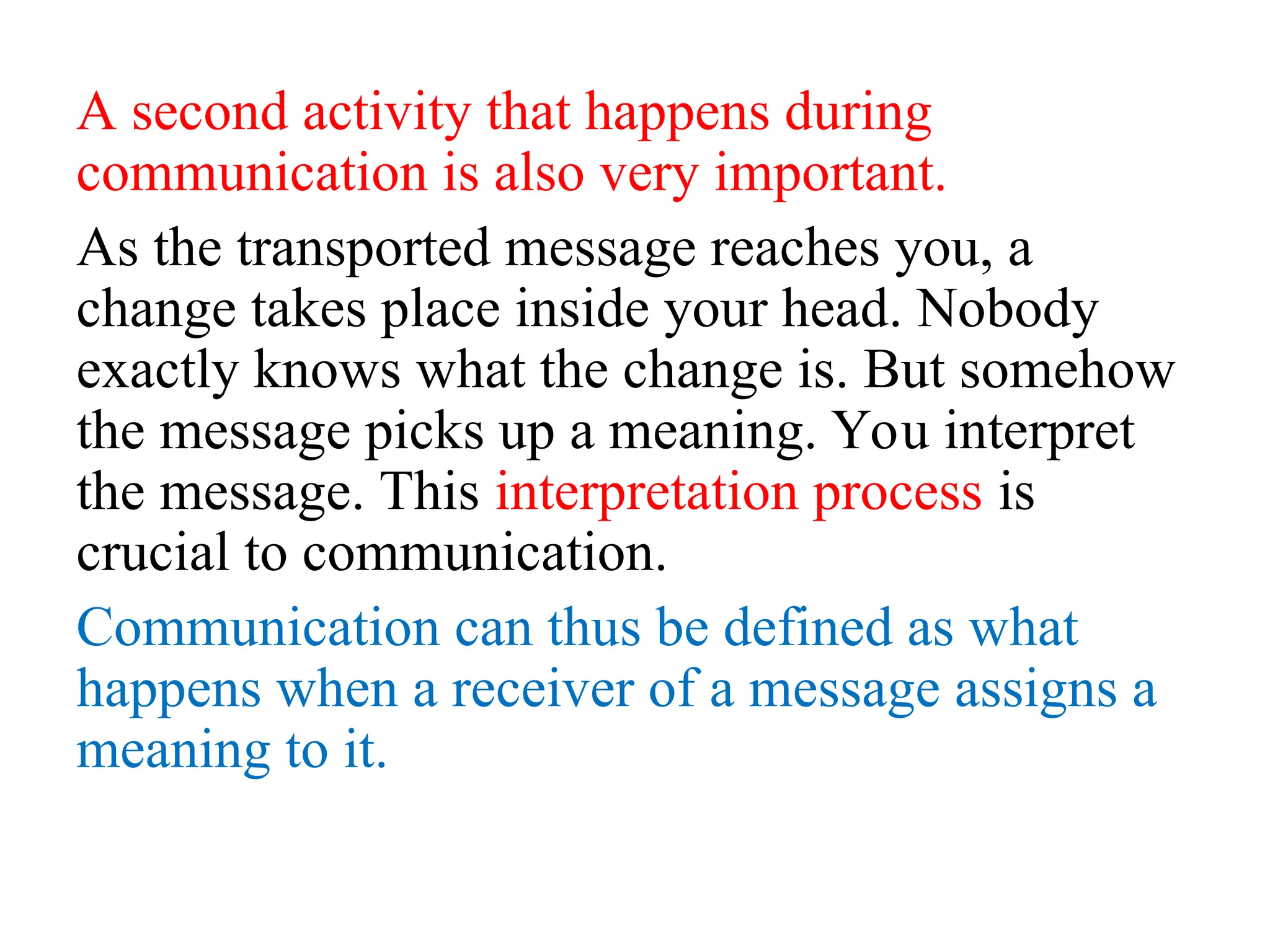 A second activity that happens during
communication is also very important.
As the transported message reaches you, a
change takes place inside your head. Nobody
exactly knows what the change is. But somehow
the message picks up a meaning. You interpret
the message. This interpretation process is
crucial to communication.
Communication can thus be defined as what
happens when a receiver of a message assigns a
meaning to it.
 