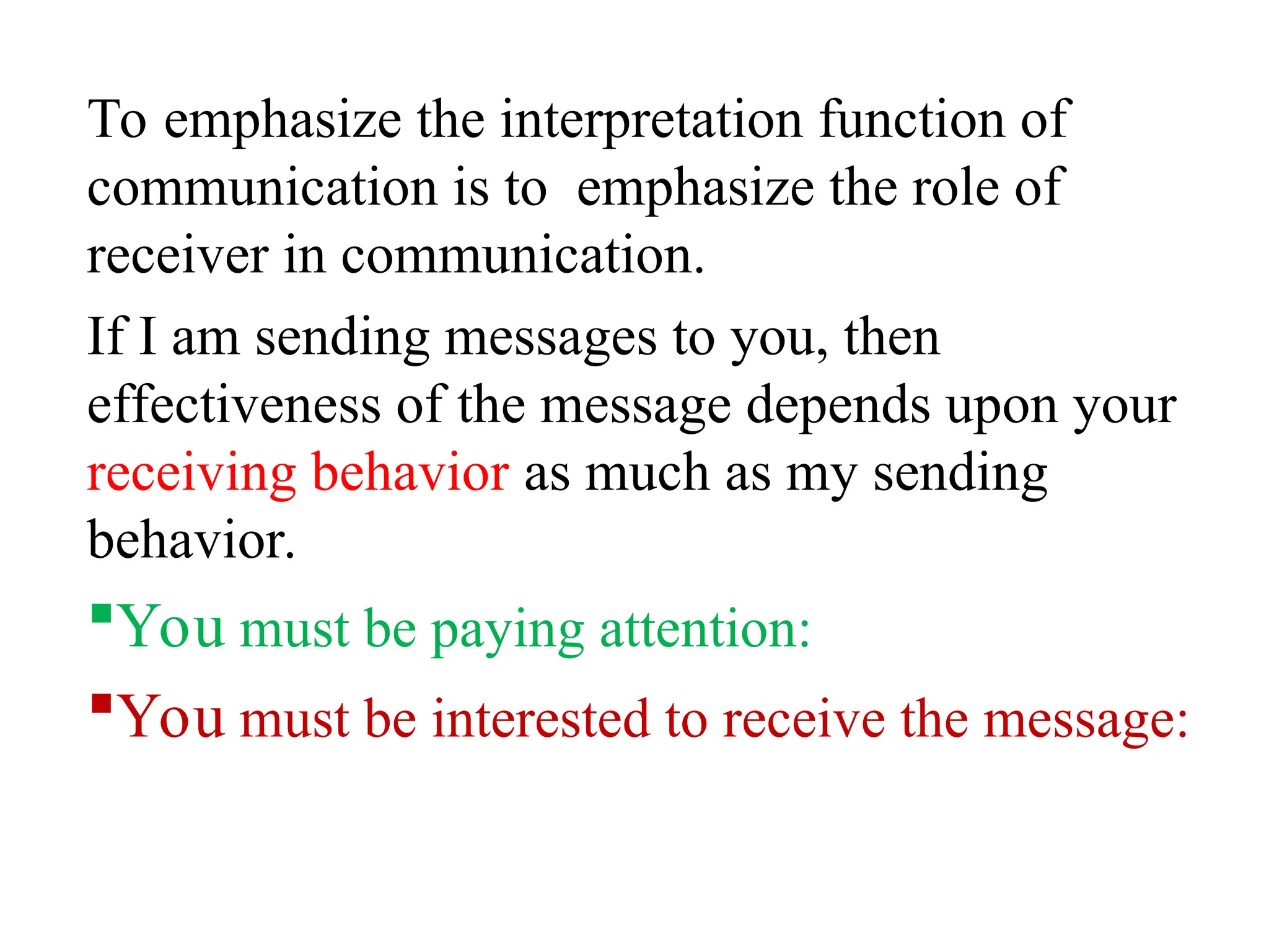 To emphasize the interpretation function of
communication is to emphasize the role of
receiver in communication.
If I am sending messages to you, then
effectiveness of the message depends upon your
receiving behavior as much as my sending
behavior.
You must be paying attention:
You must be interested to receive the message:
 