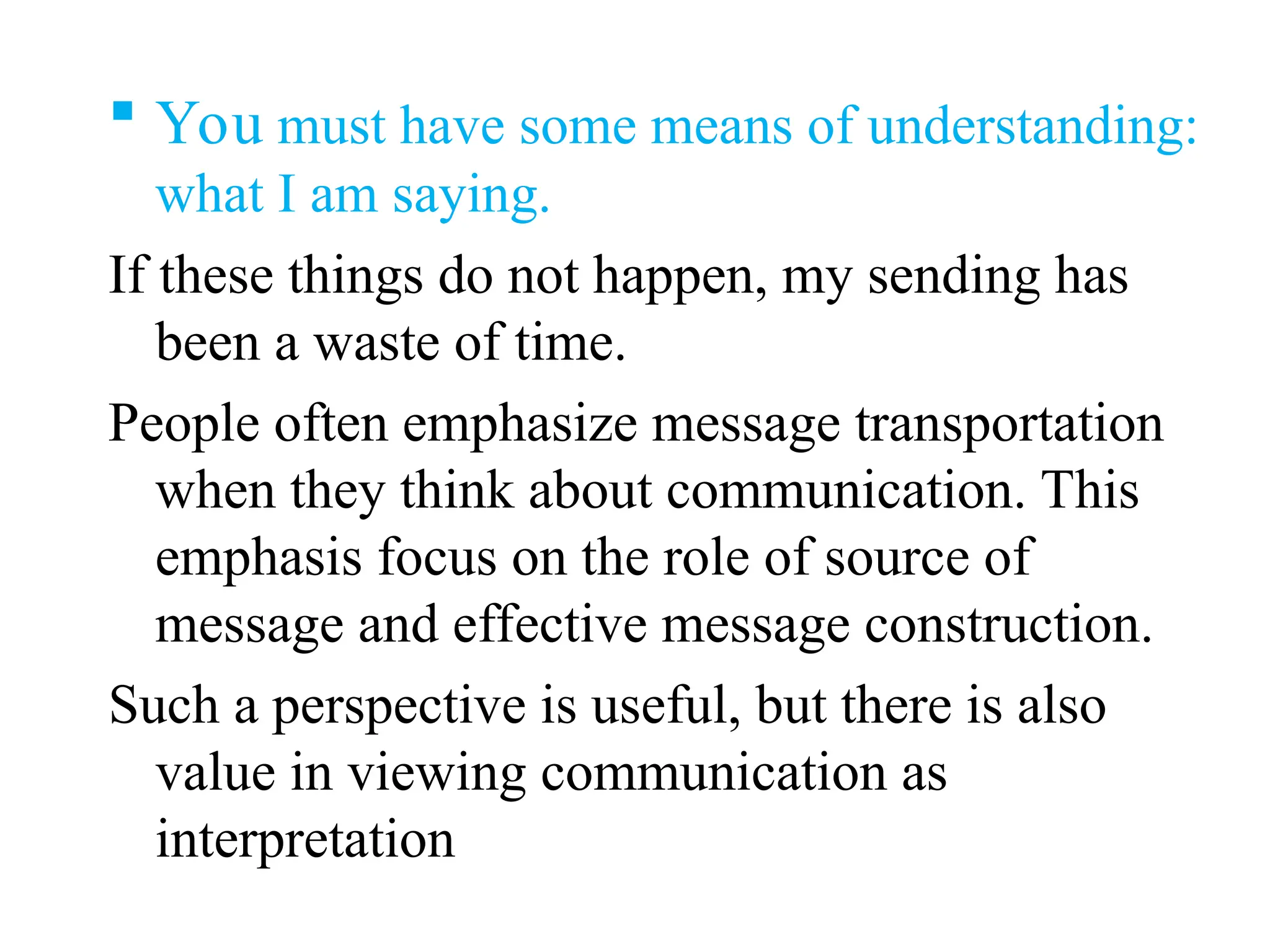  You must have some means of understanding:
what I am saying.
If these things do not happen, my sending has
been a waste of time.
People often emphasize message transportation
when they think about communication. This
emphasis focus on the role of source of
message and effective message construction.
Such a perspective is useful, but there is also
value in viewing communication as
interpretation
 