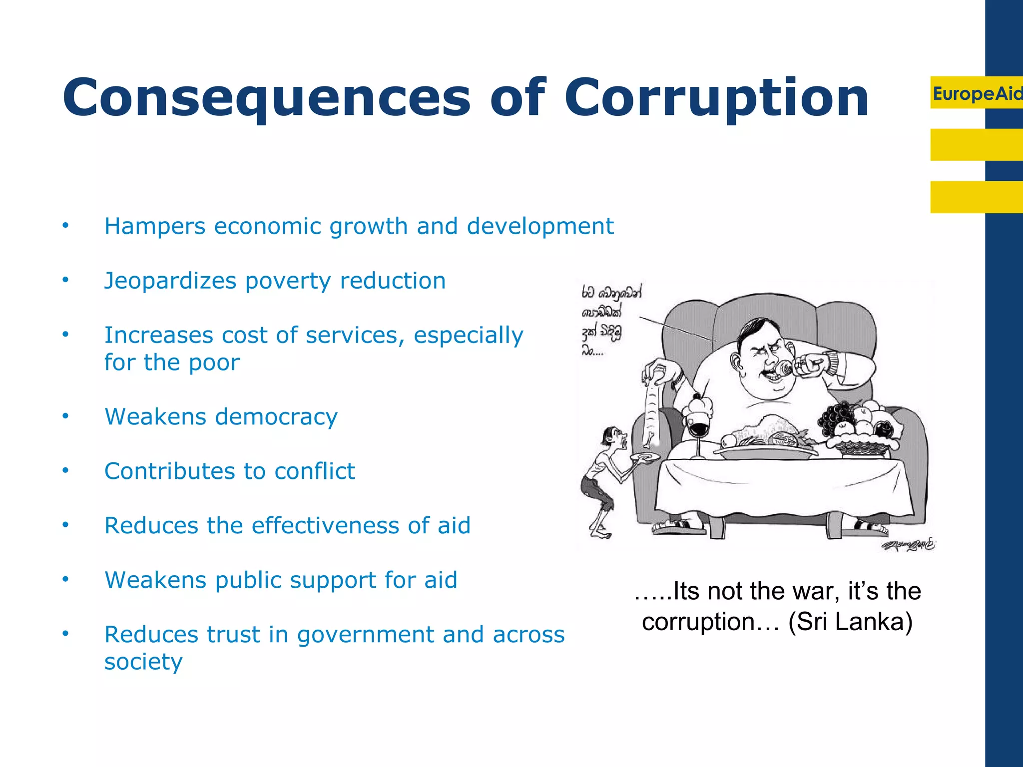 Consequences of Corruption                                                   EuropeAid




•   Hampers economic growth and development

•   Jeopardizes poverty reduction

•   Increases cost of services, especially
    for the poor

•   Weakens democracy

•   Contributes to conflict

•   Reduces the effectiveness of aid

•   Weakens public support for aid
                                              …..Its not the war, it’s the
•   Reduces trust in government and across
                                              corruption… (Sri Lanka)
    society
 