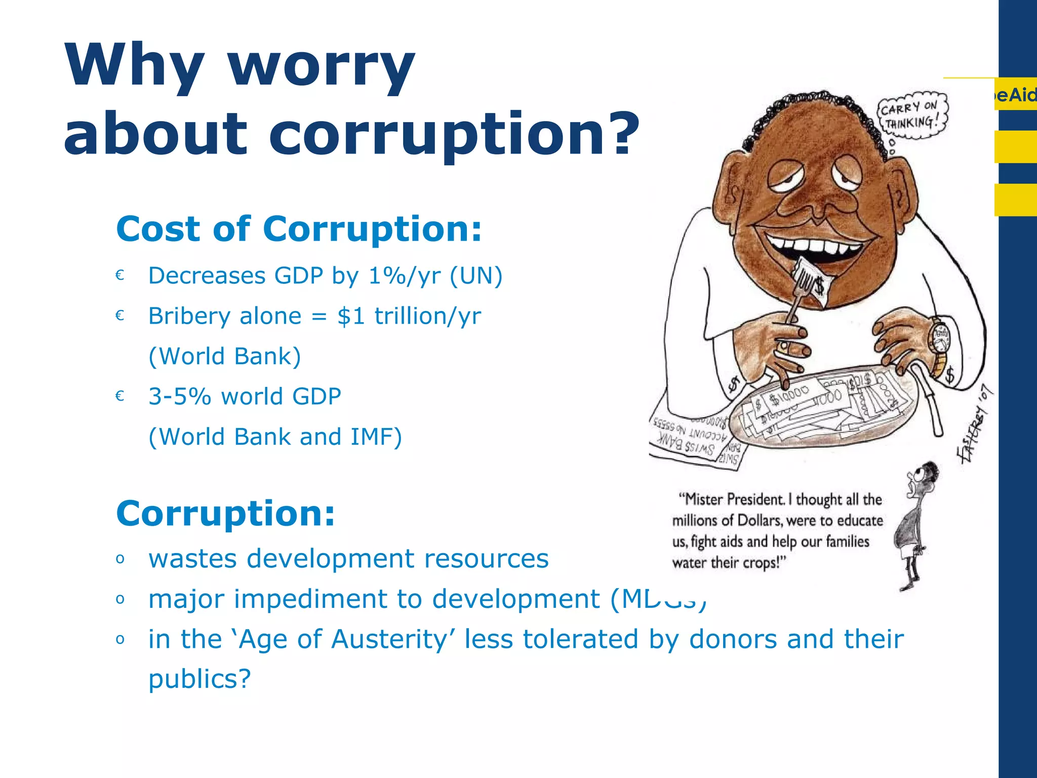Why worry                                                           EuropeAid

about corruption?
 Cost of Corruption:
 €   Decreases GDP by 1%/yr (UN)
 €   Bribery alone = $1 trillion/yr
     (World Bank)
 €   3-5% world GDP
     (World Bank and IMF)


 Corruption:
 o   wastes development resources
 o   major impediment to development (MDGs)
 o   in the ‘Age of Austerity’ less tolerated by donors and their
     publics?
 