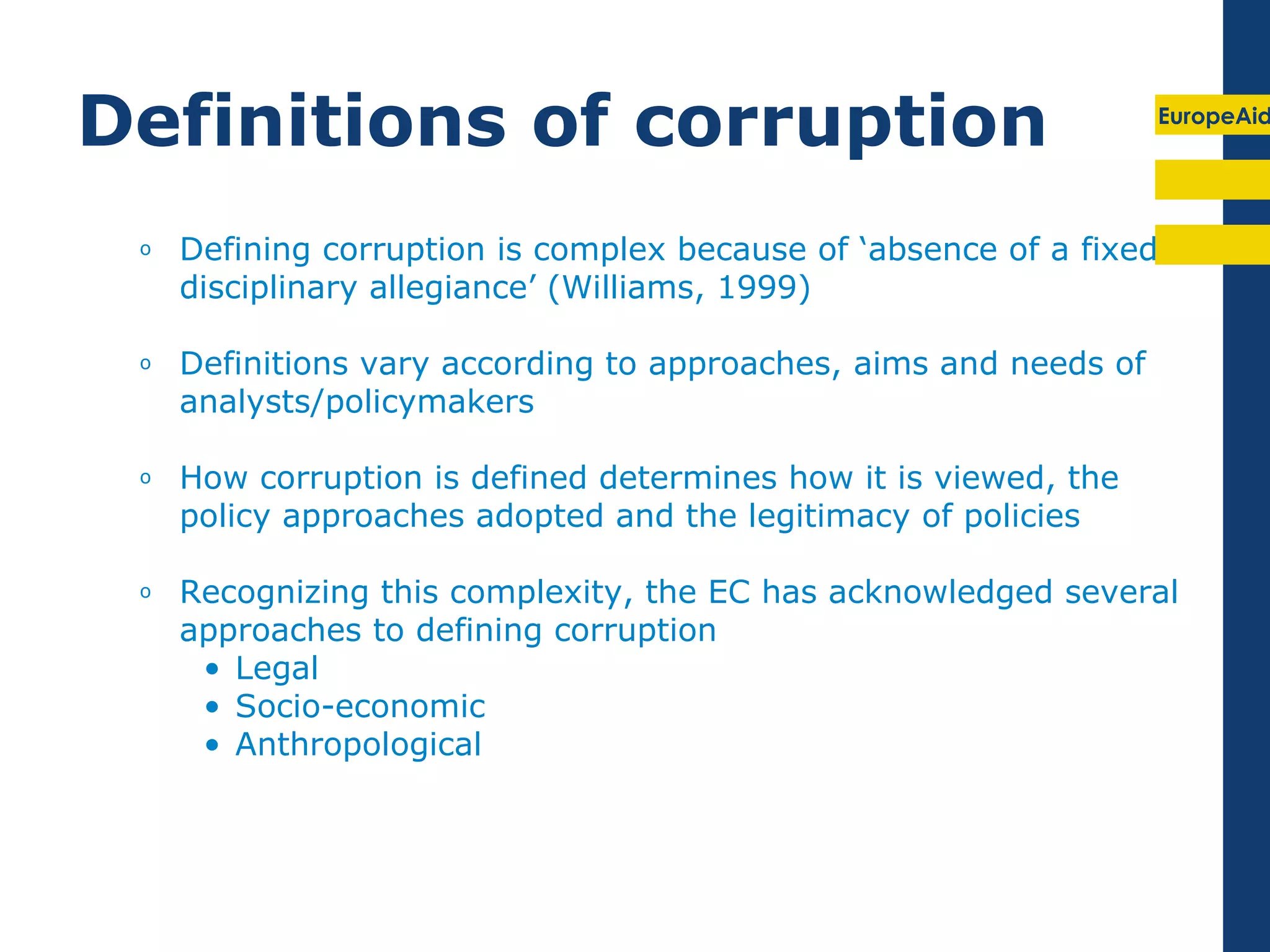Definitions of corruption                                          EuropeAid




 o   Defining corruption is complex because of ‘absence of a fixed
     disciplinary allegiance’ (Williams, 1999)

 o   Definitions vary according to approaches, aims and needs of
     analysts/policymakers

 o   How corruption is defined determines how it is viewed, the
     policy approaches adopted and the legitimacy of policies

 o   Recognizing this complexity, the EC has acknowledged several
     approaches to defining corruption
      • Legal
      • Socio-economic
      • Anthropological
 