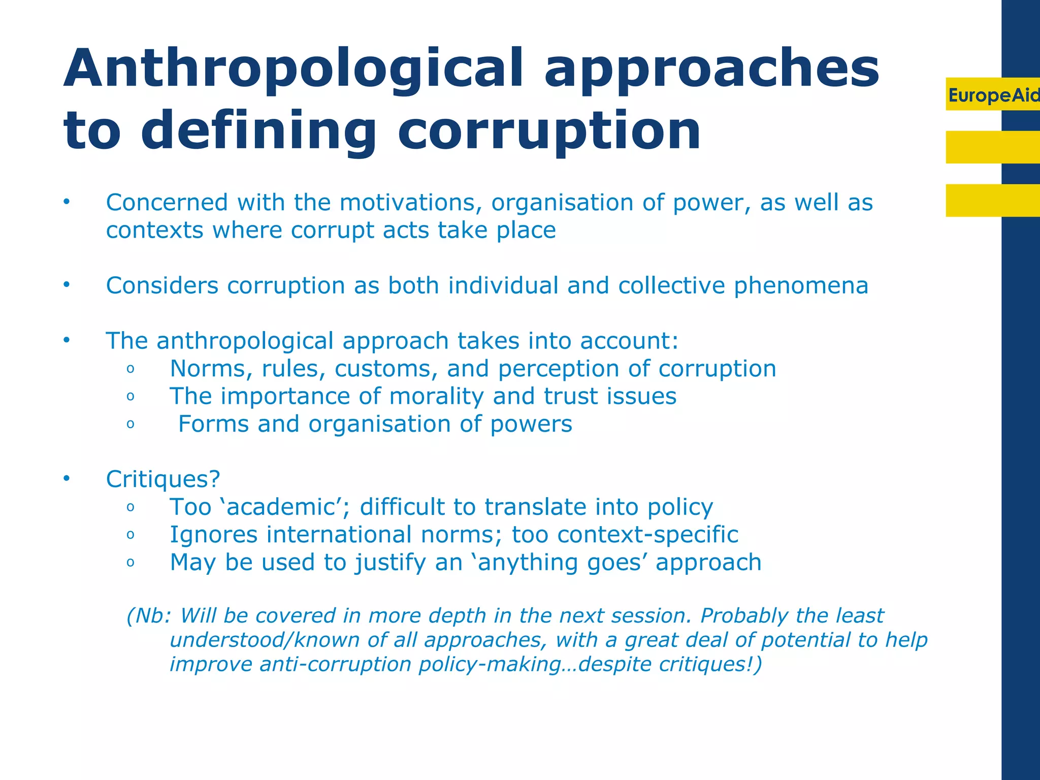 Anthropological approaches                                                            EuropeAid

to defining corruption
•   Concerned with the motivations, organisation of power, as well as
    contexts where corrupt acts take place

•   Considers corruption as both individual and collective phenomena

•   The anthropological approach takes into account:
     o   Norms, rules, customs, and perception of corruption
     o   The importance of morality and trust issues
     o    Forms and organisation of powers

•   Critiques?
     o    Too ‘academic’; difficult to translate into policy
     o    Ignores international norms; too context-specific
     o    May be used to justify an ‘anything goes’ approach

     (Nb: Will be covered in more depth in the next session. Probably the least
         understood/known of all approaches, with a great deal of potential to help
         improve anti-corruption policy-making…despite critiques!)
 