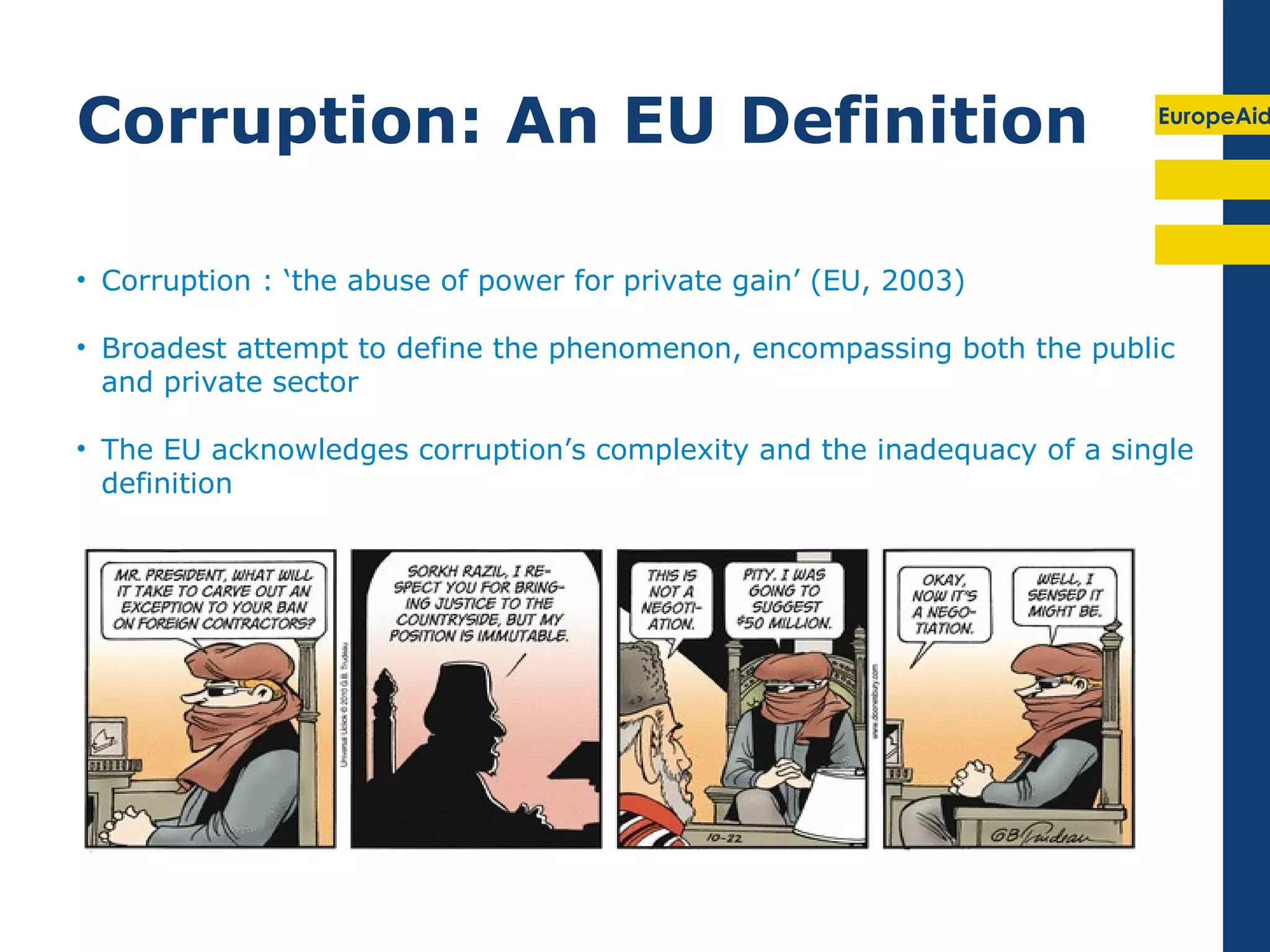 Corruption: An EU Definition                                             EuropeAid




• Corruption : ‘the abuse of power for private gain’ (EU, 2003)

• Broadest attempt to define the phenomenon, encompassing both the public
  and private sector

• The EU acknowledges corruption’s complexity and the inadequacy of a single
  definition
 