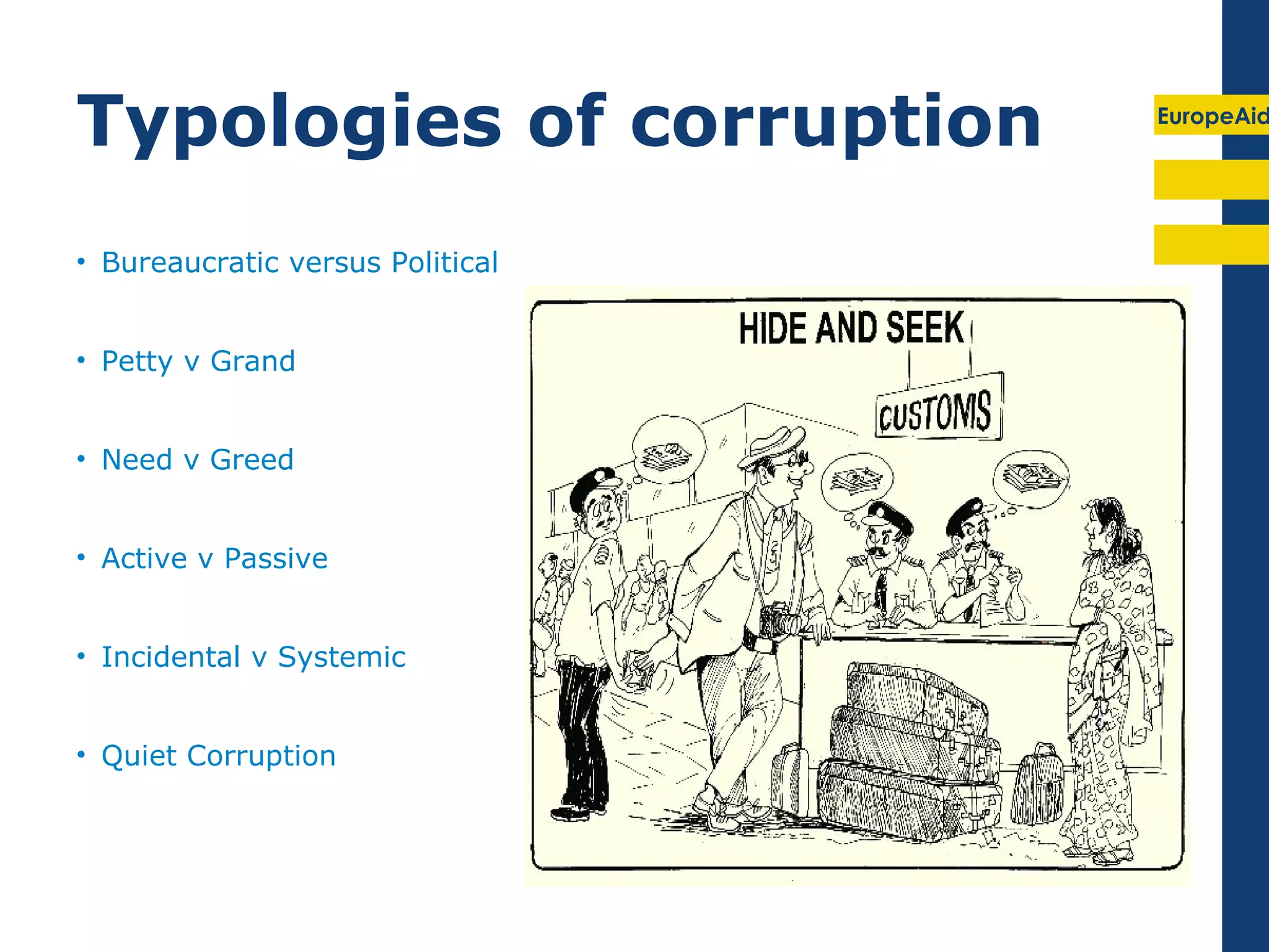 Typologies of corruption          EuropeAid




• Bureaucratic versus Political


• Petty v Grand


• Need v Greed


• Active v Passive


• Incidental v Systemic


• Quiet Corruption
 