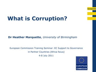 EuropeAid




What is Corruption?


Dr Heather Marquette, University of Birmingham



 European Commission Training Seminar: EC Support to Governance
                in Partner Countries (Africa focus)
                          4-8 July 2011
 