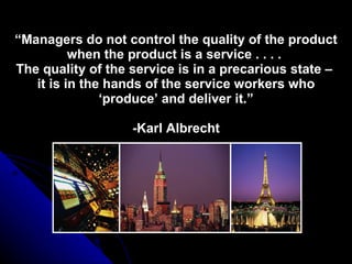 “ Managers do not control the quality of the product when the product is a service . . . .  The quality of the service is in a precarious state –  it is in the hands of the service workers who ‘produce’ and deliver it.” -Karl Albrecht 