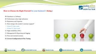 How to Choose the Right Firewall for your business? ( Sizing )
11- How strong is the vendor’s customer support?
• 8 hours X 5 days a week
• 24 hours X 7 days a week
13- Management & Reporting and logging
14- Price and renewal Licenses
10- Reputation and Expertise
09- Performance when high utilization
08- Hardware vs. Software
12- High availability ( HA )
15- Correct Configuration & Fine Tuning
 