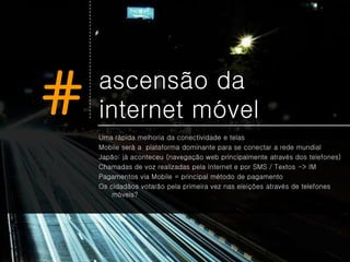 #   ascensão da
    internet móvel
    Uma rápida melhoria da conectividade e telas
    Mobile será a plataforma dominante para se conectar a rede mundial
    Japão: já aconteceu (navegação web principalmente através dos telefones)
    Chamadas de voz realizadas pela Internet e por SMS / Textos -> IM
    Pagamentos via Mobile = principal método de pagamento
    Os cidadãos votarão pela primeira vez nas eleições através de telefones
        móveis?
 