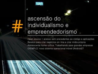 ascensão do

#   individualismo e
    empreendedorismo
    Open source = acesso sem precedentes ao código e aplicações
    Baratos para criar negócios on-line e criar mídia própria
    Adolescente home-office. Trabalhando para grandes empresas
    EXEMPLO: novo sistema operacional móvel (Android)?
 