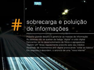 #   sobrecarga e poluição
    de informações
    Próximo grande desafio é gerenciar as massas de informação
    As pessoas vão se queixar da fadiga "digital" e ruído digital
    Concentre-se no desenvolvimento de filtros e agregadores
    "Switch-off" férias regularmente prescrito pelo seu médico
    Ascensão de movimentos anti-digital provocando "voltar ao básico"
    Em resposta à desordem, o anúncio de uma “nova internet”
 