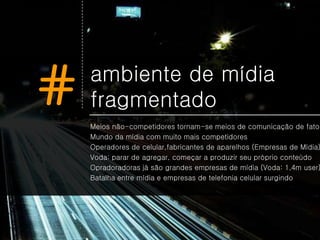 #   ambiente de mídia
    fragmentado
    Meios não-competidores tornam-se meios de comunicação de fato
    Mundo da mídia com muito mais competidores
    Operadores de celular,fabricantes de aparelhos (Empresas de Mídia)
    Voda: parar de agregar, começar a produzir seu próprio conteúdo
    Opradoradoras já são grandes empresas de mídia (Voda: 1,4m user)
    Batalha entre mídia e empresas de telefonia celular surgindo
 