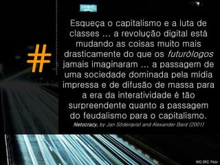 Esqueça o capitalismo e a luta de
      classes ... a revolução digital está
        mudando as coisas muito mais

#    drasticamente do que os futurólogos
    jamais imaginaram ... a passagem de
     uma sociedade dominada pela mídia
    impressa e de difusão de massa para
         a era da interatividade é tão
      surpreendente quanto a passagem
      do feudalismo para o capitalismo.
      Netocracy, by Jan Söderqvist and Alexander Bard (2001)




                                                        IMG SRC: Flickr
 