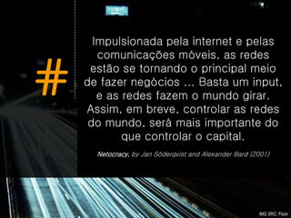 Impulsionada pela internet e pelas
       comunicações móveis, as redes


#    estão se tornando o principal meio
    de fazer negócios ... Basta um input,
       e as redes fazem o mundo girar.
    Assim, em breve, controlar as redes
     do mundo, será mais importante do
            que controlar o capital.
      Netocracy, by Jan Söderqvist and Alexander Bard (2001)




                                                        IMG SRC: Flickr
 