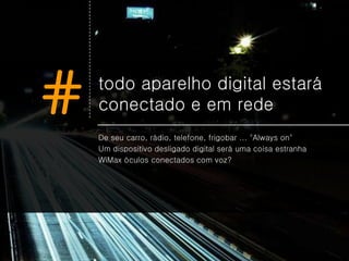 #   todo aparelho digital estará
    conectado e em rede
    De seu carro, rádio, telefone, frigobar ... "Always on"
    Um dispositivo desligado digital será uma coisa estranha
    WiMax óculos conectados com voz?
 