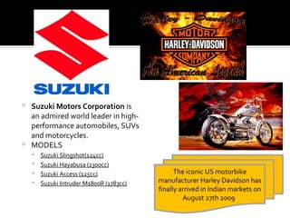  Suzuki Motors Corporation is
  an admired world leader in high-
  performance automobiles, SUVs
  and motorcycles.
 MODELS
     Suzuki Slingshot(124cc)
     Suzuki Hayabusa (1300cc)
     Suzuki Access (125cc)                   The iconic US motorbike
     Suzuki Intruder M1800R (1783cc)   manufacturer Harley Davidson has
                                        finally arrived in Indian markets on
                                                 August 27th 2009.
 