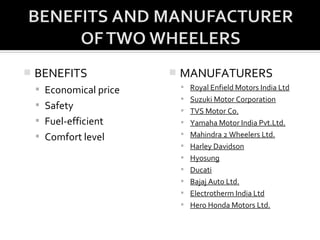    BENEFITS                MANUFATURERS
     Economical price        Royal Enfield Motors India Ltd
                              Suzuki Motor Corporation
     Safety
                              TVS Motor Co.
     Fuel-efficient          Yamaha Motor India Pvt.Ltd.

     Comfort level           Mahindra 2 Wheelers Ltd.
                              Harley Davidson
                              Hyosung
                              Ducati
                              Bajaj Auto Ltd.
                              Electrotherm India Ltd
                              Hero Honda Motors Ltd.
 