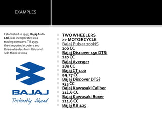 Established in 1945, Bajaj Auto      TWO WHEELERS
Ltd. was incorporated as a
trading company. Till 1959,
                                     >> MOTORCYCLE
they imported scooters and
                                     Bajaj Pulsar 200NS
three-wheelers from Italy and        200 CC
sold them in India                   Bajaj Discover 150 DTSi
                                     150 CC
                                     Bajaj Avenger
                                     180 CC
                                     Bajaj CT 100
                                     99.27 CC
                                     Bajaj Discover DTSi
                                     135 CC
                                     Bajaj Kawasaki Caliber
                                     111.6 CC
                                     Bajaj Kawasaki Boxer
                                     111.6 CC
                                     Bajaj KB 125
 