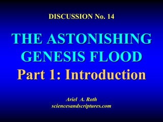 DISCUSSION No. 14 
THE ASTONISHING 
GENESIS FLOOD 
Part 1: Introduction 
Ariel A. Roth 
sciencesandscriptures.com 
 