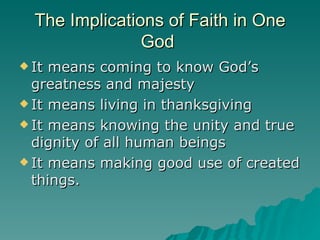 The Implications of Faith in One God  It means coming to know God’s greatness and majesty It means living in thanksgiving It means knowing the unity and true dignity of all human beings It means making good use of created things. 