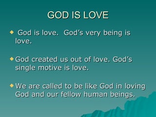 GOD IS LOVE God is love.  God’s very being is love. God created us out of love. God’s single motive is love. We are called to be like God in loving God and our fellow human beings.  