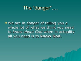 The “danger”…. We are in danger of telling you a whole lot of what we think you need to  know about God  when in actuality all you need is to  know God .  