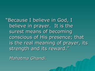 “ Because I believe in God, I believe in prayer.  It is the surest means of becoming conscious of His presence; that is the real meaning of prayer, its strength and its reward.” Mahatma Ghandi. 