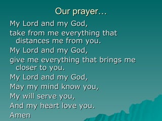 Our prayer… My Lord and my God, take from me everything that distances me from you. My Lord and my God, give me everything that brings me closer to you. My Lord and my God, May my mind know you, My will serve you, And my heart love you. Amen 