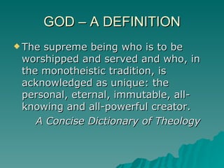 GOD – A DEFINITION The supreme being who is to be worshipped and served and who, in the monotheistic tradition, is acknowledged as unique: the personal, eternal, immutable, all-knowing and all-powerful creator. A Concise Dictionary of Theology 