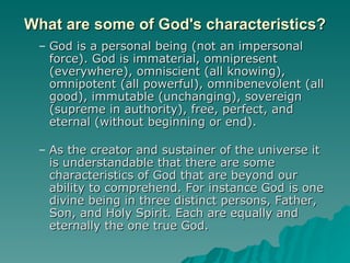 What are some of God's characteristics? God is a personal being (not an impersonal force). God is immaterial, omnipresent (everywhere), omniscient (all knowing), omnipotent (all powerful), omnibenevolent (all good), immutable (unchanging), sovereign (supreme in authority), free, perfect, and eternal (without beginning or end).  As the creator and sustainer of the universe it is understandable that there are some characteristics of God that are beyond our ability to comprehend. For instance God is one divine being in three distinct persons, Father, Son, and Holy Spirit. Each are equally and eternally the one true God. 