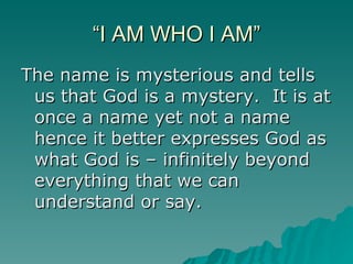 “I AM WHO I AM” The name is mysterious and tells us that God is a mystery.  It is at once a name yet not a name hence it better expresses God as what God is – infinitely beyond everything that we can understand or say.  