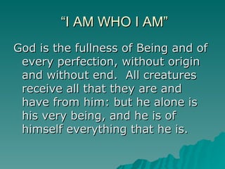 “I AM WHO I AM” God is the fullness of Being and of every perfection, without origin and without end.  All creatures receive all that they are and have from him: but he alone is his very being, and he is of himself everything that he is. 
