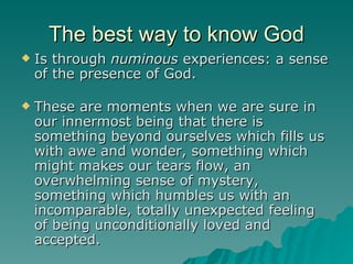 The best way to know God Is through  numinous  experiences: a sense of the presence of God. These are moments when we are sure in our innermost being that there is something beyond ourselves which fills us with awe and wonder, something which might makes our tears flow, an overwhelming sense of mystery, something which humbles us with an incomparable, totally unexpected feeling of being unconditionally loved and accepted.  